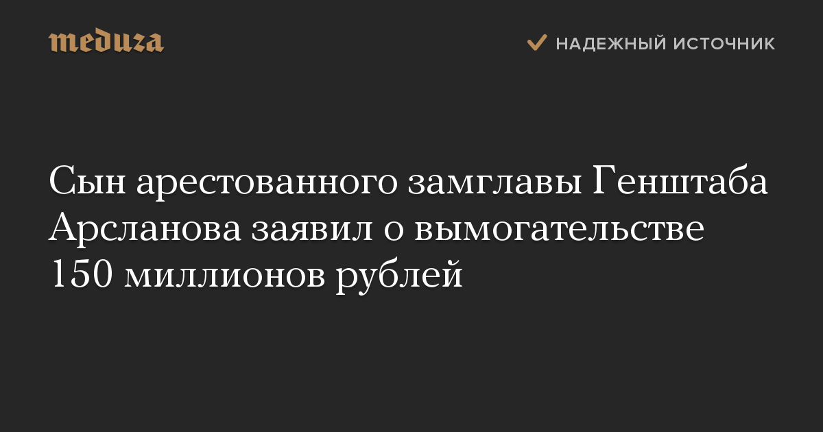 Сын арестованного замглавы Генштаба Арсланова заявил о вымогательстве 150 миллионов рублей