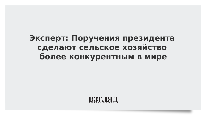 Эксперт: Поручения президента сделают сельское хозяйство России более конкурентным в мире