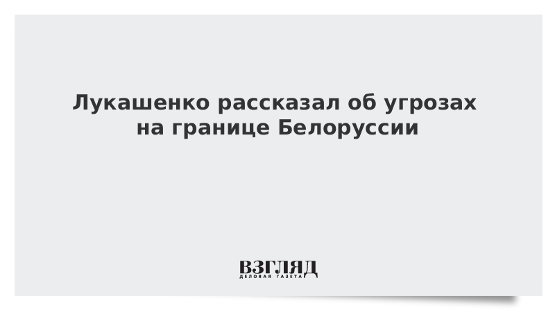 Лукашенко рассказал об угрозах на границе Белоруссии