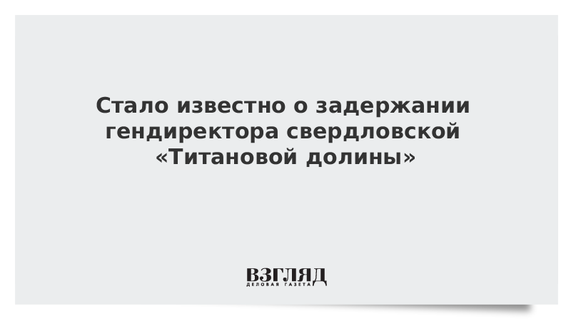 Стало известно о задержании гендиректора свердловской «Титановой долины»