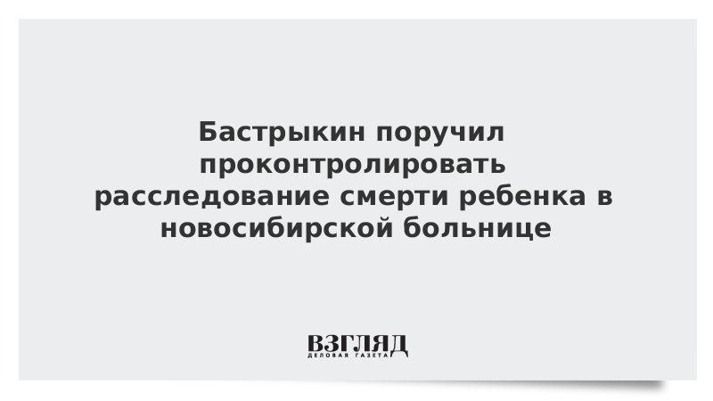 Бастрыкин поручил проконтролировать расследование смерти ребенка в новосибирской больнице