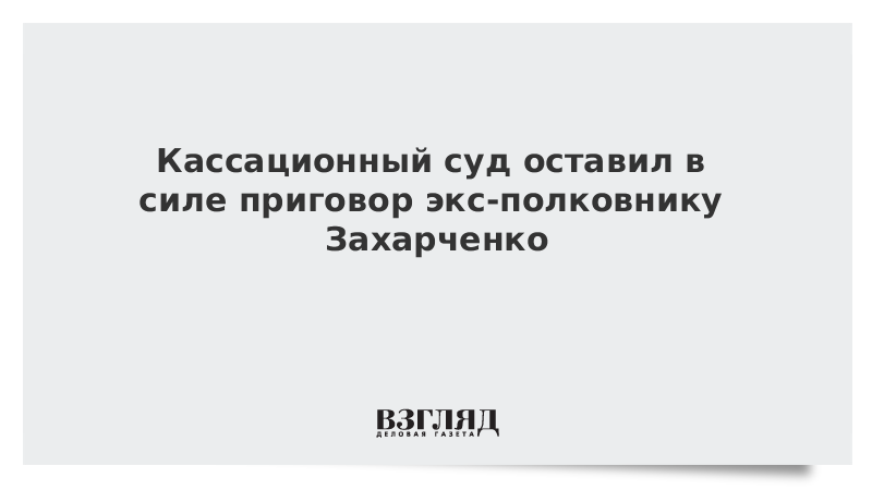 Кассационный суд оставил в силе приговор экс-полковнику Захарченко