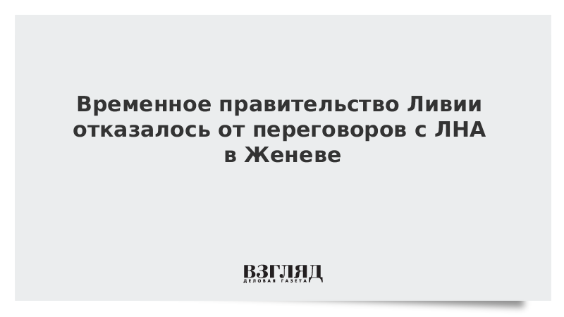 Временное правительство Ливии отказалось от переговоров с ЛНА в Женеве