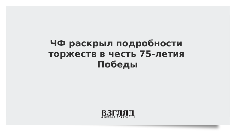 ЧФ раскрыл подробности торжеств в честь 75-летия Победы