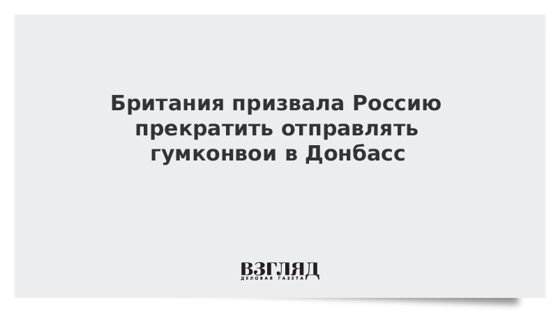 Британия призвала Россию прекратить отправлять гумконвои в Донбасс