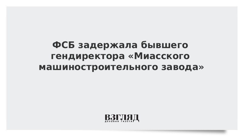 ФСБ задержала бывшего гендиректора «Миасского машиностроительного завода»