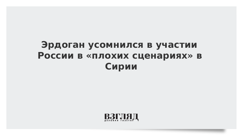 Эрдоган усомнился в участии России в «плохих сценариях» в Сирии