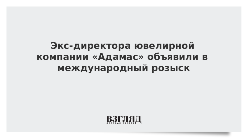 Экс-директора ювелирной компании «Адамас» объявили в международный розыск