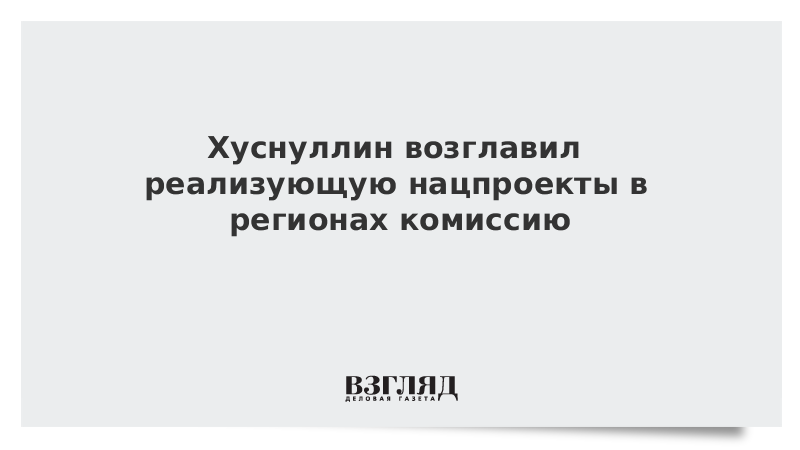 Хуснуллин возглавил реализующую нацпроекты в регионах комиссию