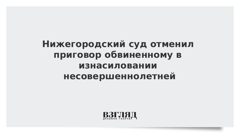 Нижегородский суд отменил приговор обвиненному в изнасиловании несовершеннолетней