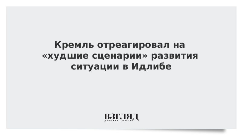 Кремль отреагировал на «худшие сценарии» развития ситуации в Идлибе