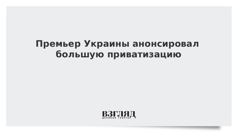 Премьер Украины анонсировал большую приватизацию