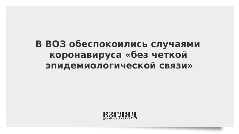 В ВОЗ обеспокоились случаями коронавируса «без четкой эпидемиологической связи»