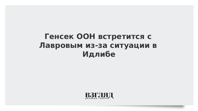 Генсек ООН встретится с Лавровым из-за ситуации в Идлибе