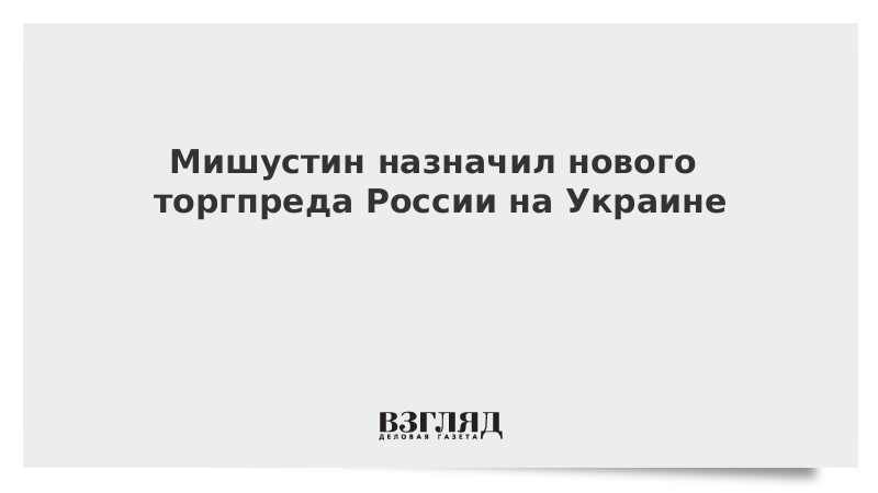 Мишустин назначил нового торгпреда России на Украине