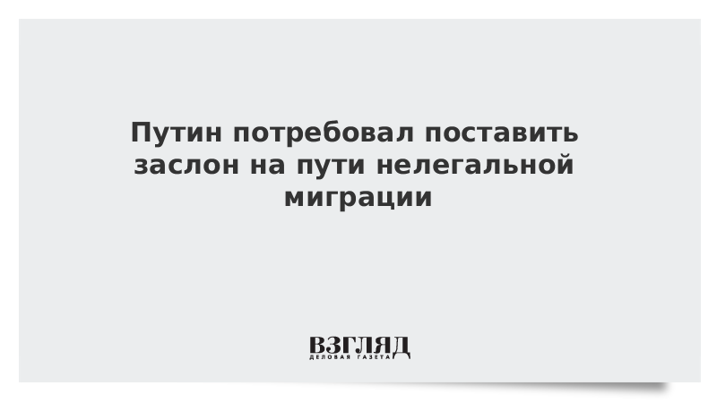 Путин потребовал поставить заслон на пути нелегальной миграции