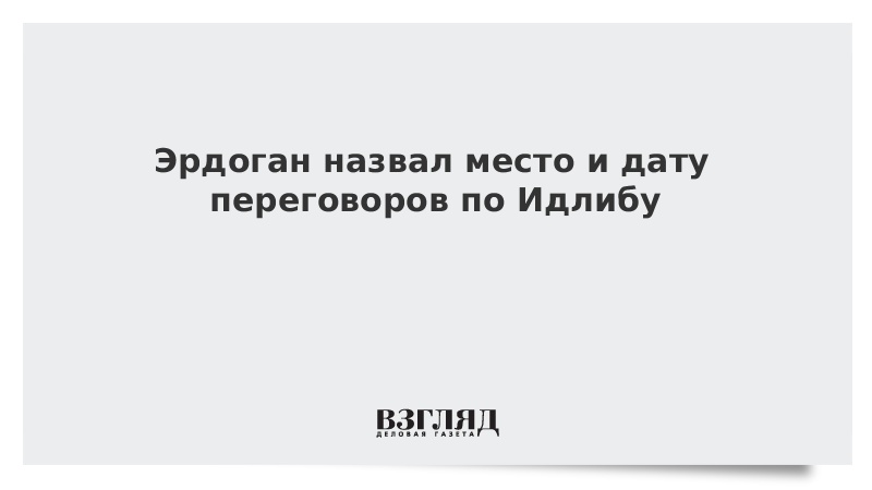 Эрдоган назвал место и дату переговоров по Идлибу