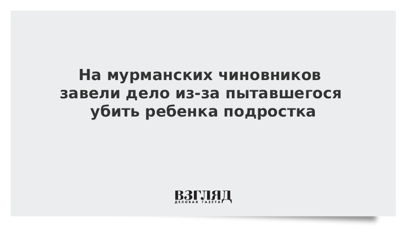 На мурманских чиновников завели дело из-за пытавшегося убить ребенка подростка