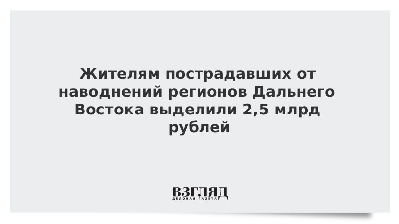 Жителям пострадавших от наводнений регионов Дальнего Востока выделили 2,5 млрд рублей