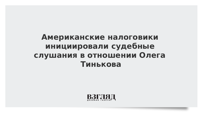 Американские налоговики инициировали судебные слушания в отношении Олега Тинькова