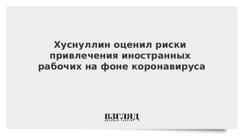 Хуснуллин оценил риски привлечения иностранных рабочих на фоне коронавируса