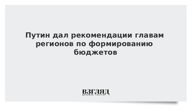 Путин дал рекомендации главам регионов по формированию бюджетов