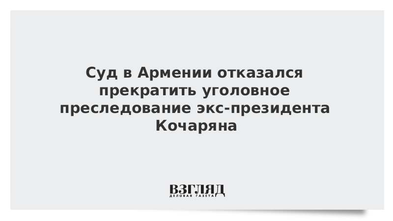 Суд в Армении отказался прекратить уголовное преследование экс-президента Кочаряна