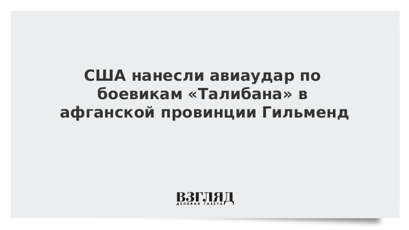 США нанесли авиаудар по боевикам «Талибана» в афганской провинции Гильменд