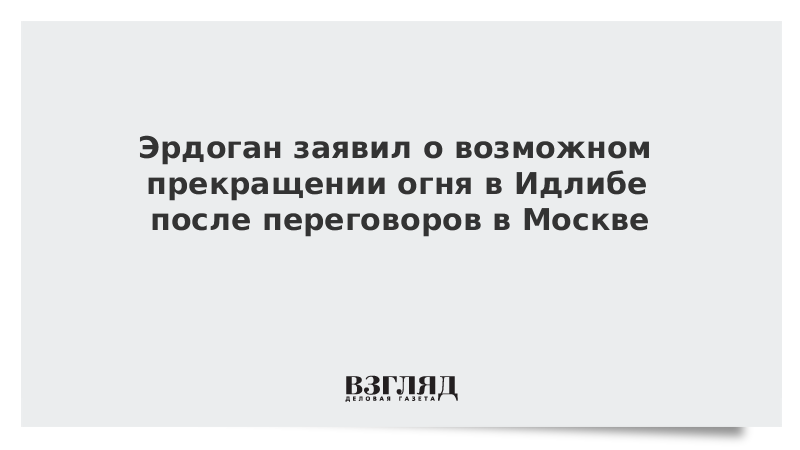 Эрдоган заявил о возможном прекращении огня в Идлибе после переговоров в Москве