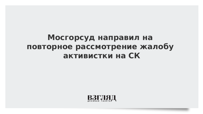 Мосгорсуд направил на повторное рассмотрение жалобу активистки на СК