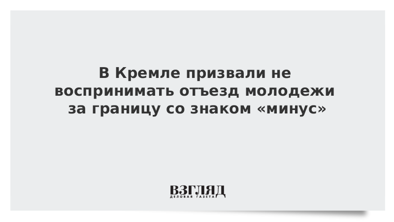 В Кремле призвали не воспринимать отъезд молодежи за границу со знаком «минус»