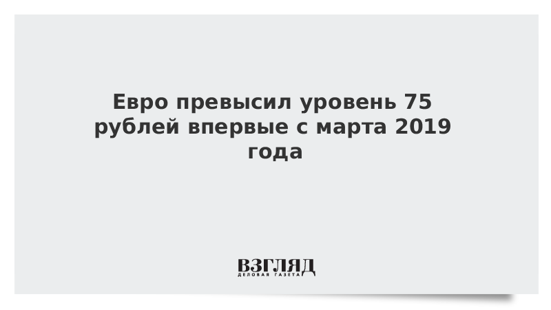 Евро превысил 75 рублей впервые с марта 2019 года