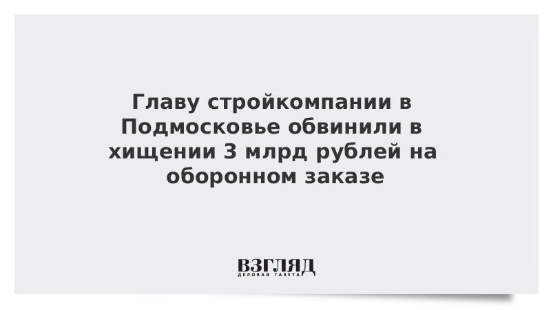 Главу стройкомпании в Подмосковье обвинили в хищении 3 млрд рублей на оборонном заказе