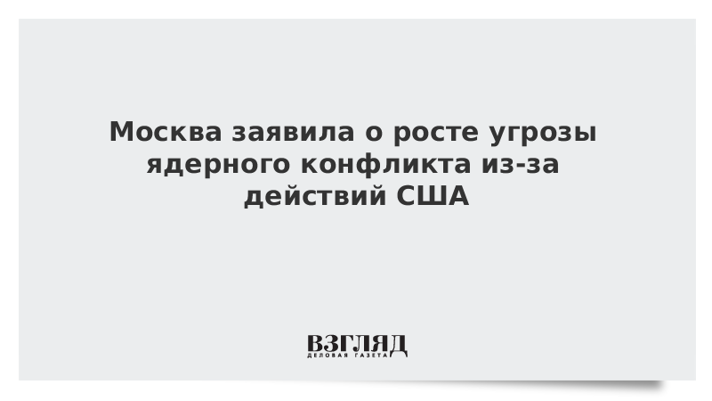 Москва заявила о росте угрозы ядерного конфликта из-за действий США