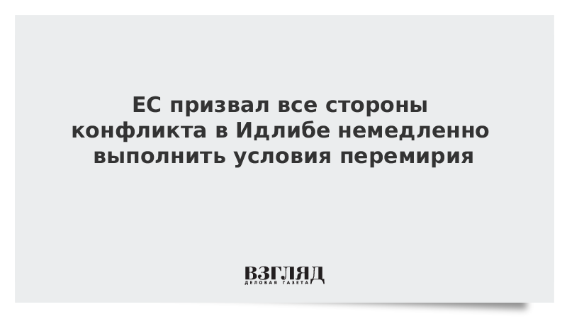 ЕС призвал все стороны конфликта в Идлибе немедленно выполнить условия перемирия