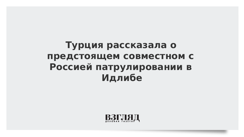 Турция рассказала о предстоящем совместном с Россией патрулировании в Идлибе