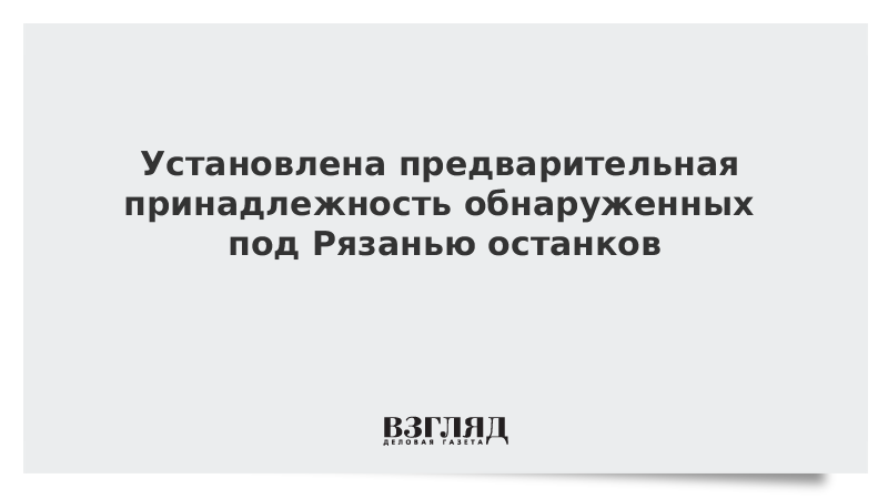 Установлена предварительная принадлежность обнаруженных под Рязанью останков