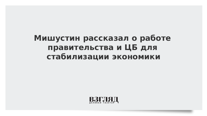 Мишустин рассказал о работе правительства и ЦБ для стабилизации экономики