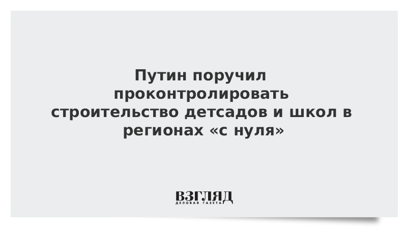 Путин поручил проконтролировать строительство детсадов и школ в регионах «с нуля»