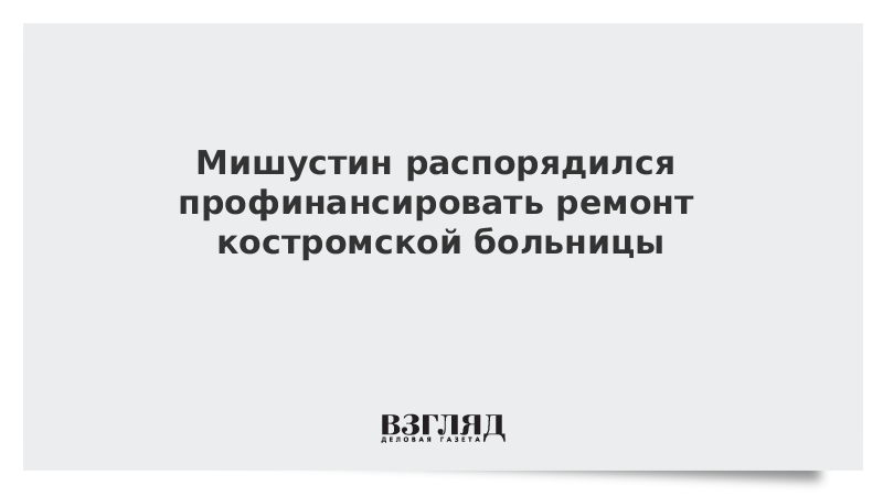 Мишустин распорядился профинансировать ремонт костромской больницы