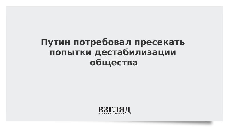 Путин потребовал пресекать попытки дестабилизации общества