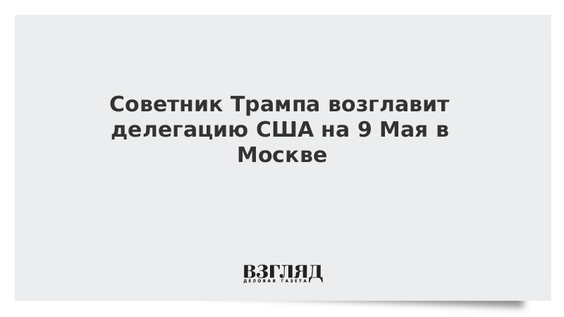 Советник Трампа возглавит делегацию США на 9 Мая в Москве