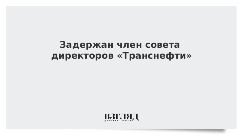 Задержан член совета директоров «Транснефти»