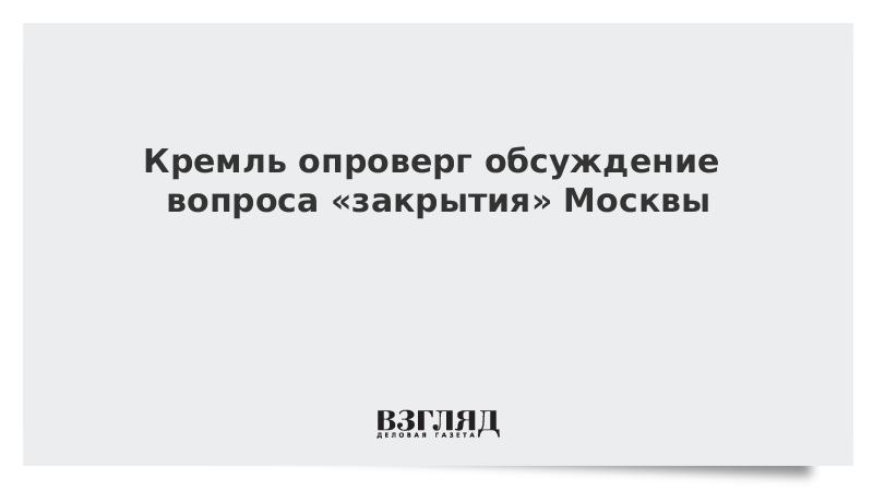 Кремль опроверг обсуждение вопроса «закрытия» Москвы