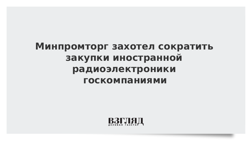 Минпромторг захотел сократить закупки иностранной радиоэлектроники госкомпаниями