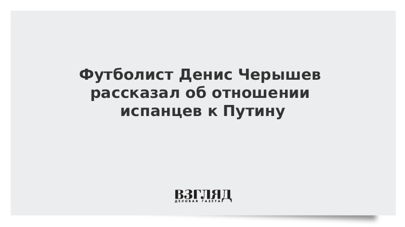 Футболист Денис Черышев рассказал об отношении испанцев к Путину