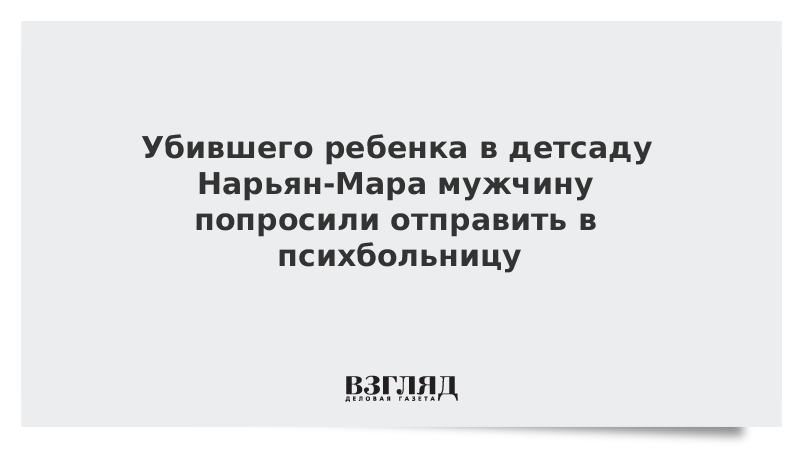 Убившего ребенка в детсаду Нарьян-Мара мужчину попросили отправить в психбольницу