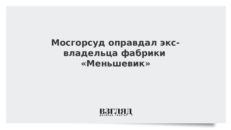 Мосгорсуд оправдал экс-владельца фабрики «Меньшевик»