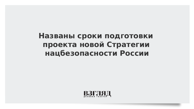 Названы сроки подготовки проекта новой Стратегии нацбезопасности России