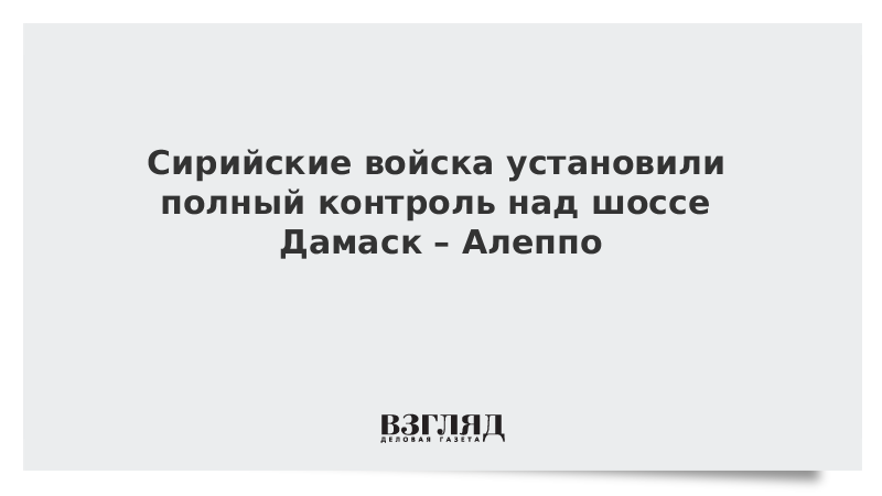 Сирийские войска установили полный контроль над шоссе Дамаск – Алеппо